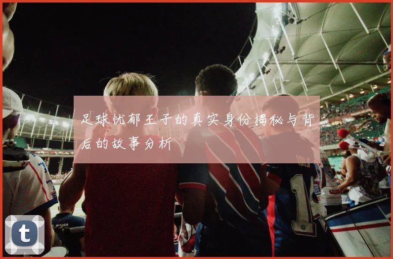 足球忧郁王子的真实身份揭秘与背后的故事分析