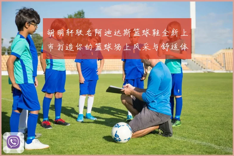 胡明轩联名阿迪达斯篮球鞋全新上市打造你的篮球场上风采与舒适体验