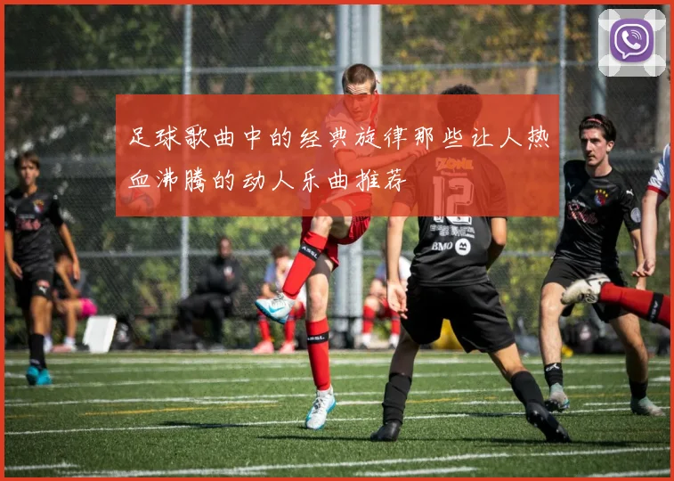 足球歌曲中的经典旋律那些让人热血沸腾的动人乐曲推荐