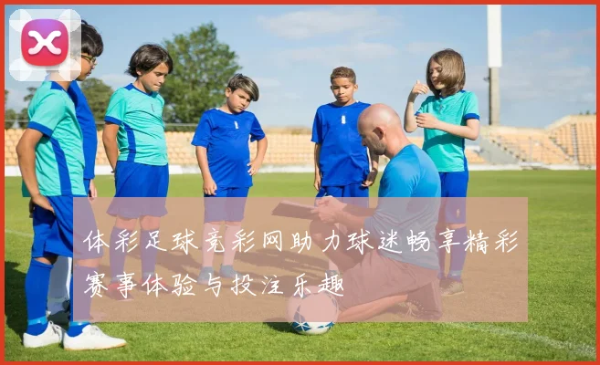 体彩足球竞彩网助力球迷畅享精彩赛事体验与投注乐趣